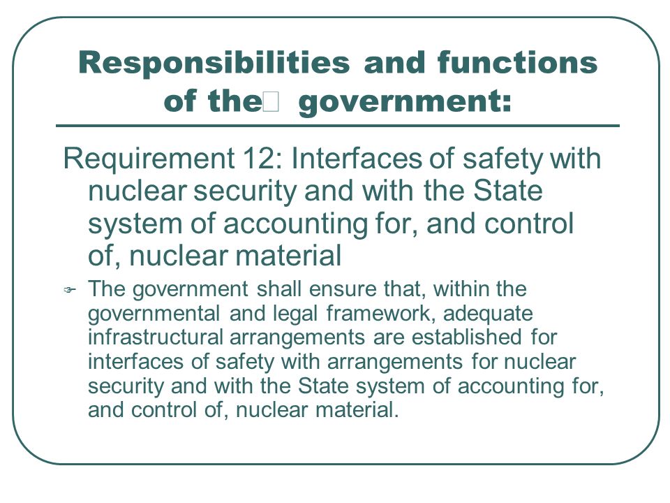 Responsibilities and functions of the  government: Requirement 12: Interfaces of safety with nuclear security and with the State system of accounting for, and control of, nuclear material  The government shall ensure that, within the governmental and legal framework, adequate infrastructural arrangements are established for interfaces of safety with arrangements for nuclear security and with the State system of accounting for, and control of, nuclear material.