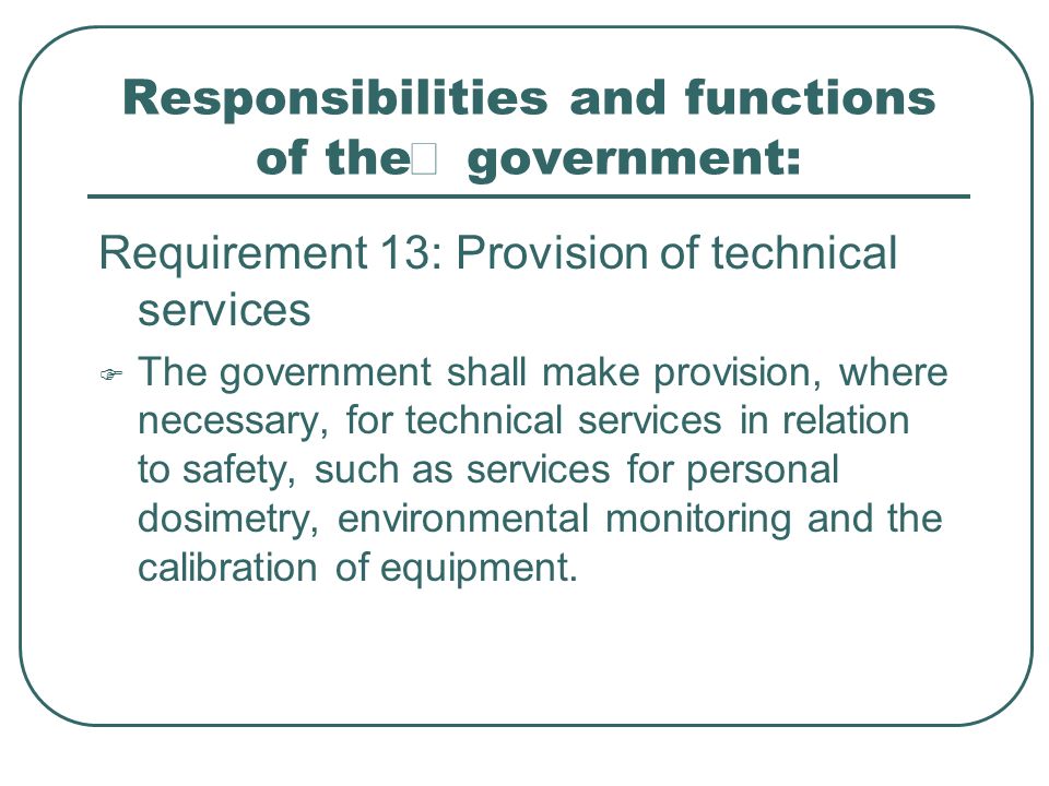 Responsibilities and functions of the  government: Requirement 13: Provision of technical services  The government shall make provision, where necessary, for technical services in relation to safety, such as services for personal dosimetry, environmental monitoring and the calibration of equipment.
