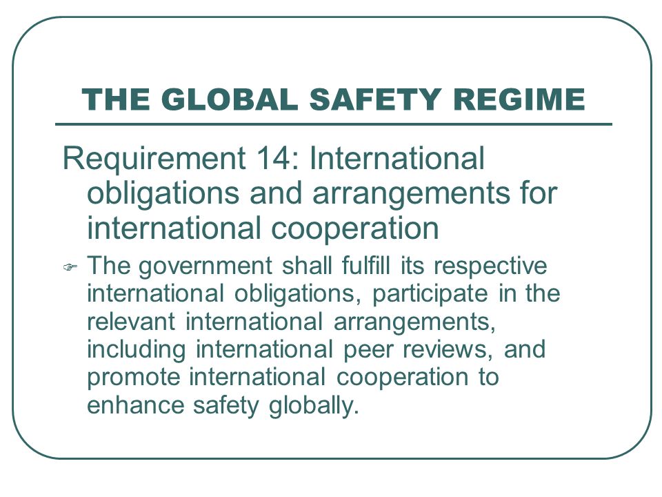 THE GLOBAL SAFETY REGIME Requirement 14: International obligations and arrangements for international cooperation  The government shall fulfill its respective international obligations, participate in the relevant international arrangements, including international peer reviews, and promote international cooperation to enhance safety globally.
