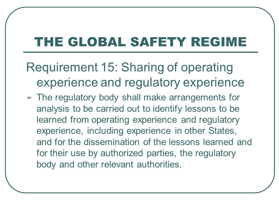 THE GLOBAL SAFETY REGIME Requirement 15: Sharing of operating experience and regulatory experience  The regulatory body shall make arrangements for analysis to be carried out to identify lessons to be learned from operating experience and regulatory experience, including experience in other States, and for the dissemination of the lessons learned and for their use by authorized parties, the regulatory body and other relevant authorities.