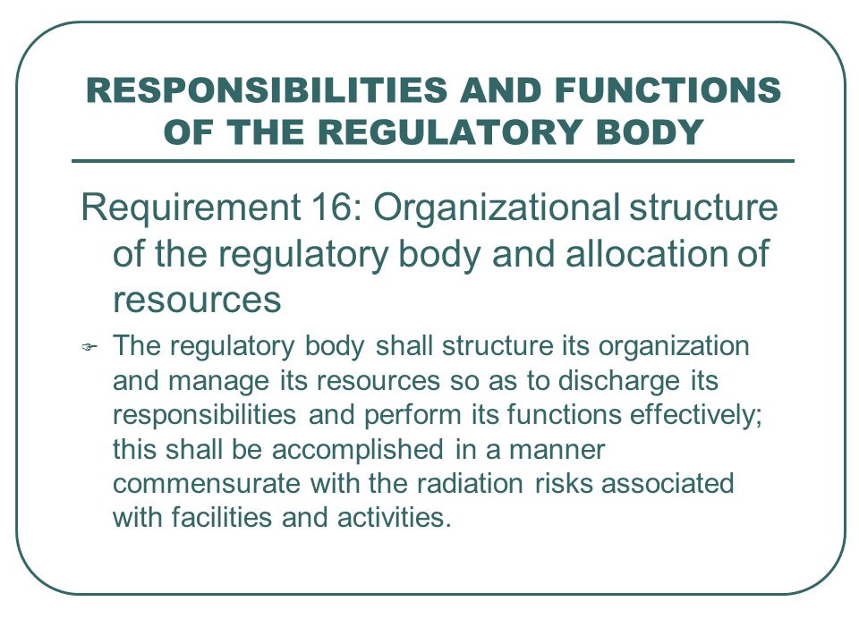 RESPONSIBILITIES AND FUNCTIONS OF THE REGULATORY BODY Requirement 16: Organizational structure of the regulatory body and allocation of resources  The regulatory body shall structure its organization and manage its resources so as to discharge its responsibilities and perform its functions effectively; this shall be accomplished in a manner commensurate with the radiation risks associated with facilities and activities.