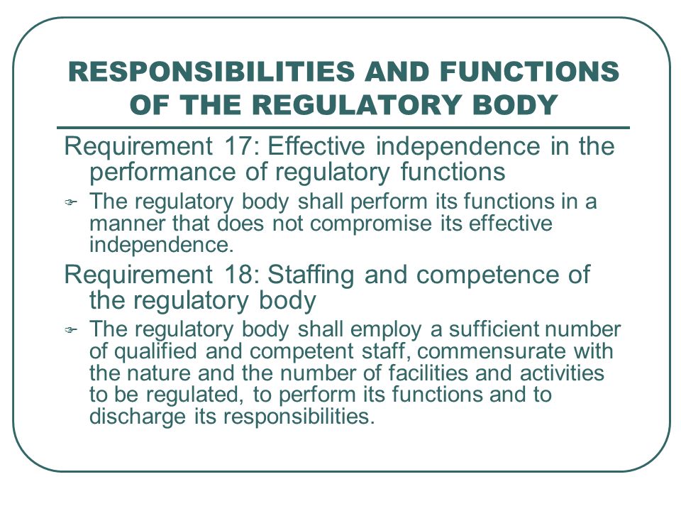 RESPONSIBILITIES AND FUNCTIONS OF THE REGULATORY BODY Requirement 17: Effective independence in the performance of regulatory functions  The regulatory body shall perform its functions in a manner that does not compromise its effective independence.