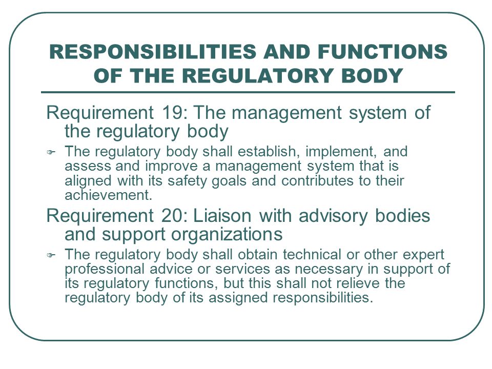 RESPONSIBILITIES AND FUNCTIONS OF THE REGULATORY BODY Requirement 19: The management system of the regulatory body  The regulatory body shall establish, implement, and assess and improve a management system that is aligned with its safety goals and contributes to their achievement.