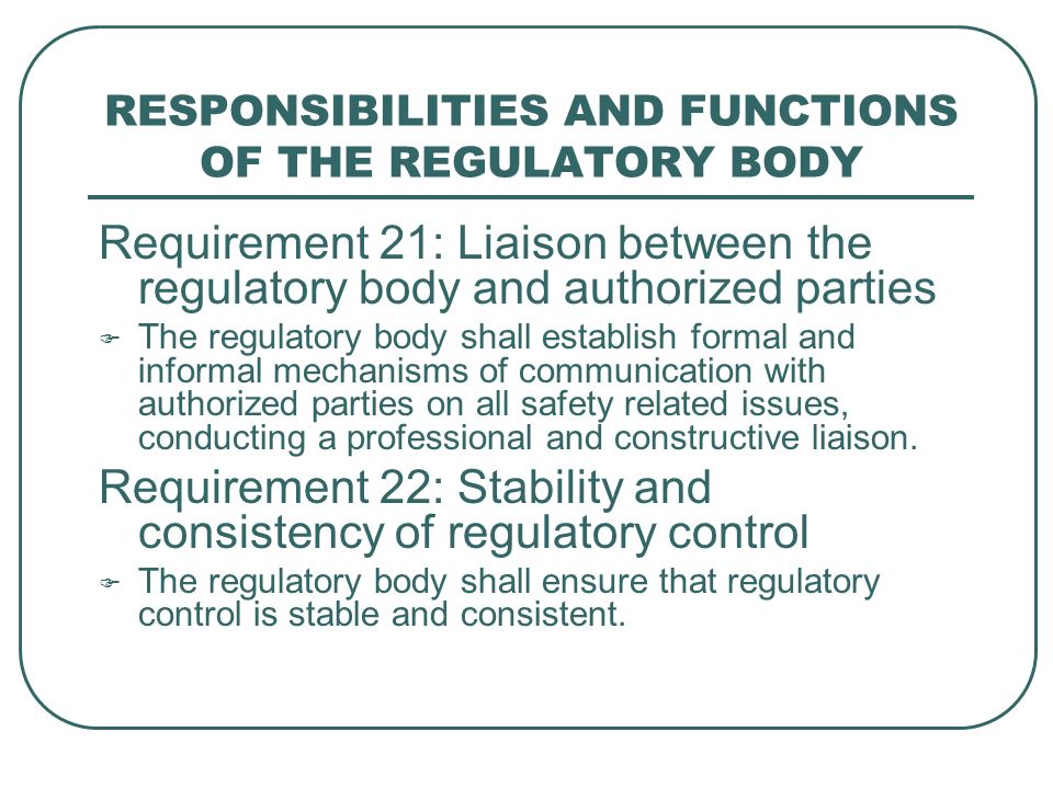 RESPONSIBILITIES AND FUNCTIONS OF THE REGULATORY BODY Requirement 21: Liaison between the regulatory body and authorized parties  The regulatory body shall establish formal and informal mechanisms of communication with authorized parties on all safety related issues, conducting a professional and constructive liaison.
