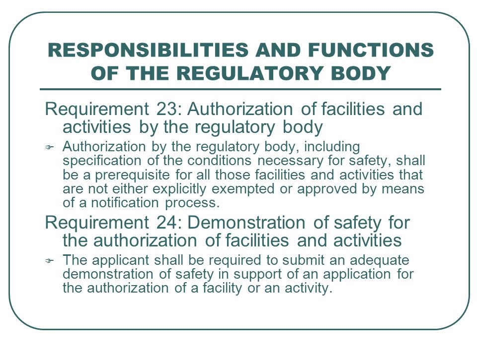 RESPONSIBILITIES AND FUNCTIONS OF THE REGULATORY BODY Requirement 23: Authorization of facilities and activities by the regulatory body  Authorization by the regulatory body, including specification of the conditions necessary for safety, shall be a prerequisite for all those facilities and activities that are not either explicitly exempted or approved by means of a notification process.