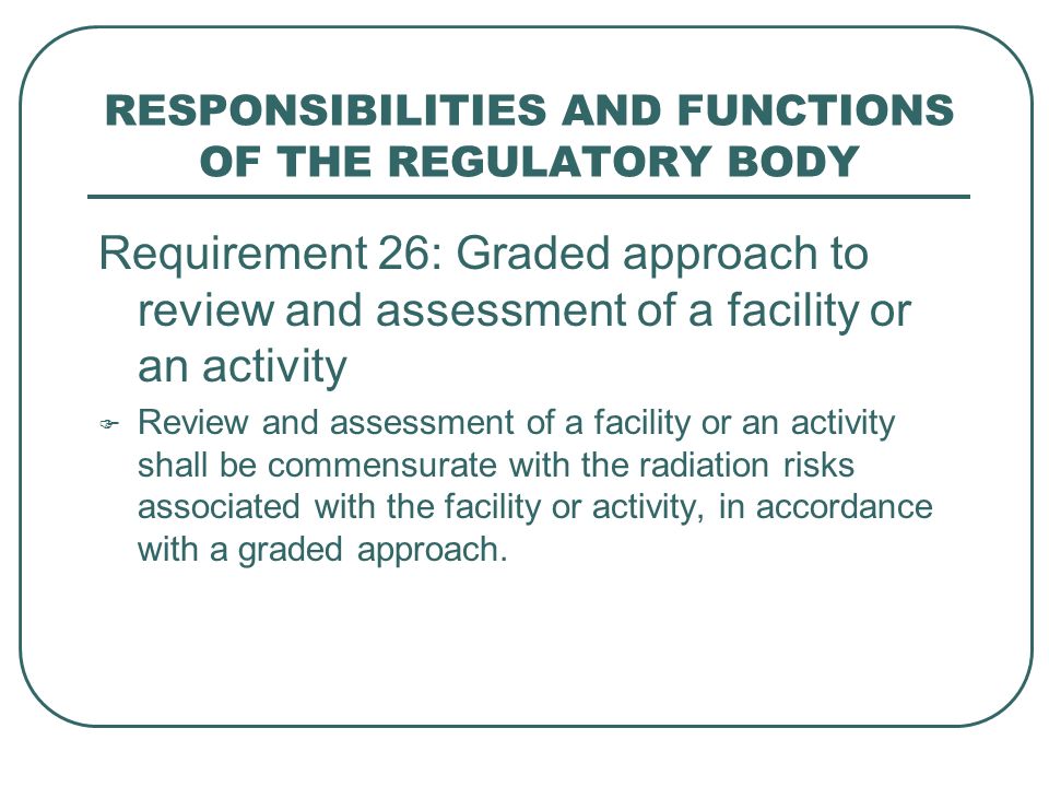 RESPONSIBILITIES AND FUNCTIONS OF THE REGULATORY BODY Requirement 26: Graded approach to review and assessment of a facility or an activity  Review and assessment of a facility or an activity shall be commensurate with the radiation risks associated with the facility or activity, in accordance with a graded approach.