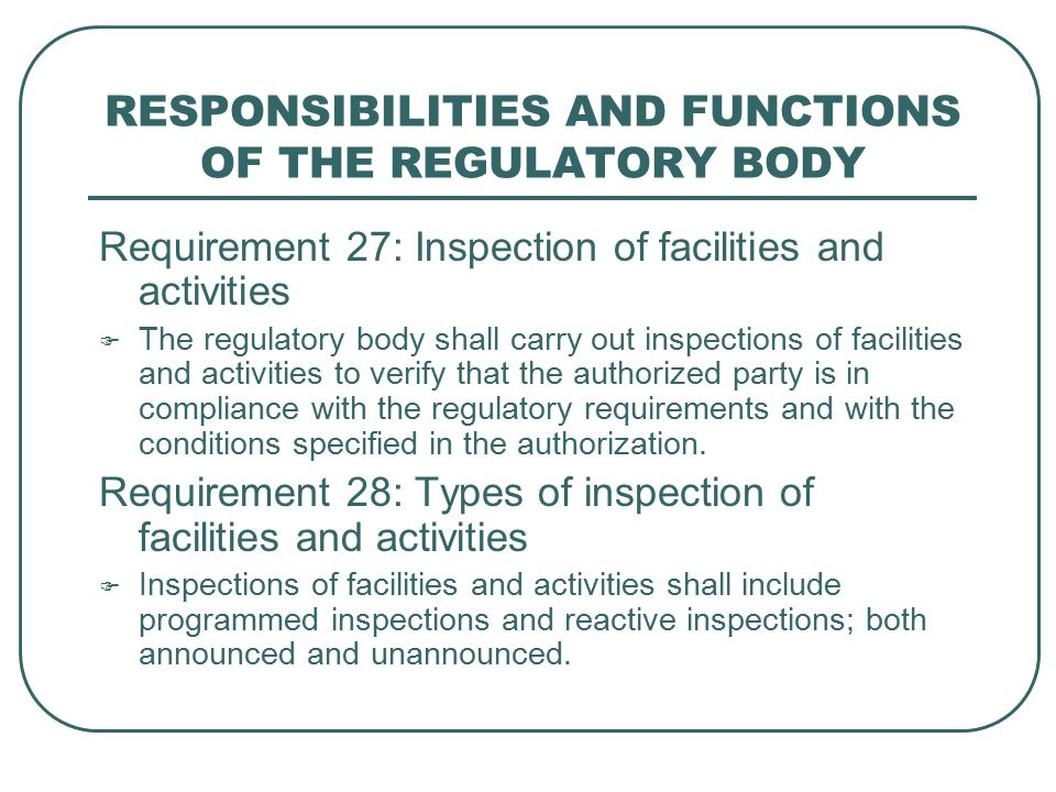 RESPONSIBILITIES AND FUNCTIONS OF THE REGULATORY BODY Requirement 27: Inspection of facilities and activities  The regulatory body shall carry out inspections of facilities and activities to verify that the authorized party is in compliance with the regulatory requirements and with the conditions specified in the authorization.