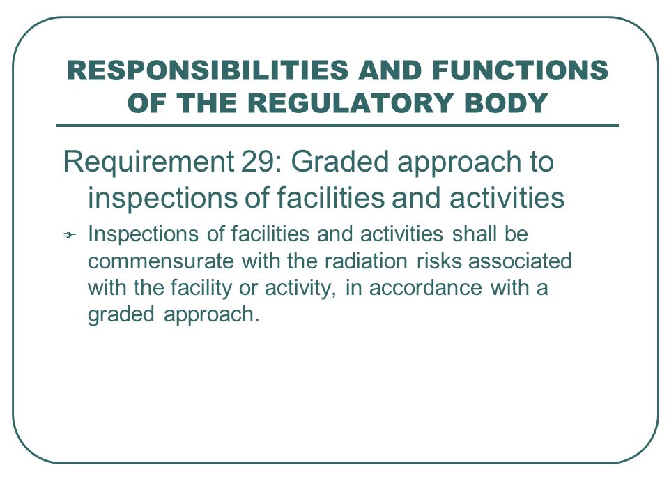 RESPONSIBILITIES AND FUNCTIONS OF THE REGULATORY BODY Requirement 29: Graded approach to inspections of facilities and activities  Inspections of facilities and activities shall be commensurate with the radiation risks associated with the facility or activity, in accordance with a graded approach.