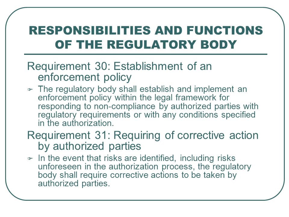 RESPONSIBILITIES AND FUNCTIONS OF THE REGULATORY BODY Requirement 30: Establishment of an enforcement policy  The regulatory body shall establish and implement an enforcement policy within the legal framework for responding to non-compliance by authorized parties with regulatory requirements or with any conditions specified in the authorization.