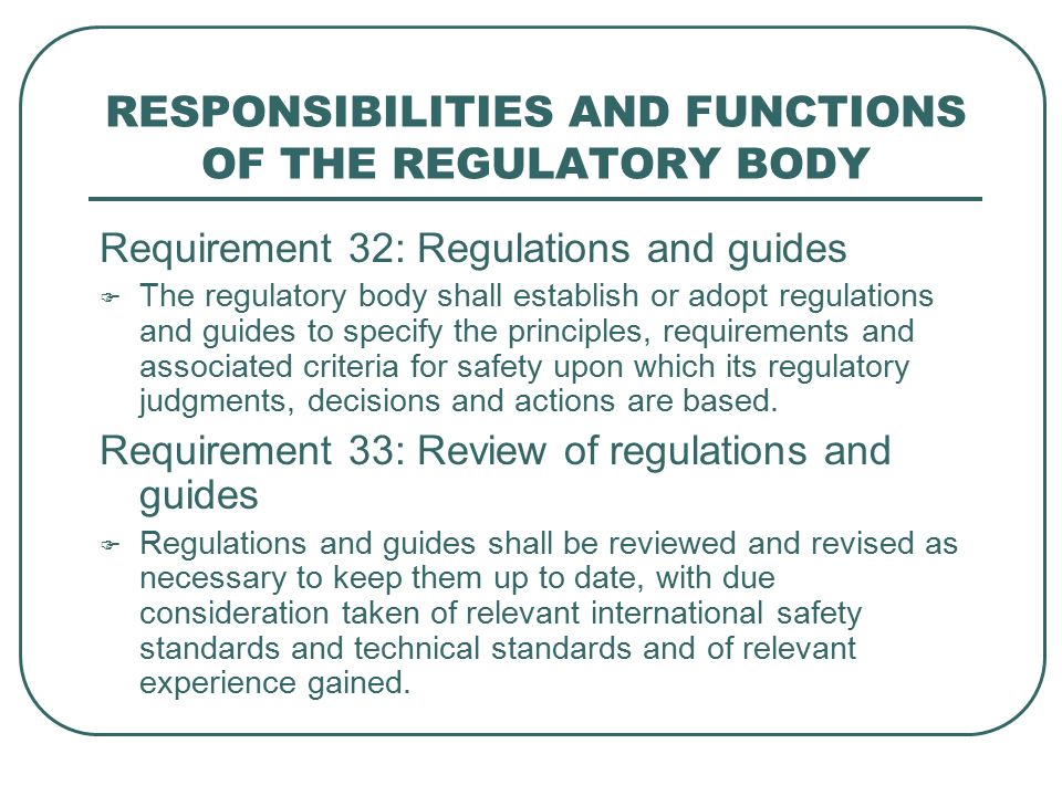 RESPONSIBILITIES AND FUNCTIONS OF THE REGULATORY BODY Requirement 32: Regulations and guides  The regulatory body shall establish or adopt regulations and guides to specify the principles, requirements and associated criteria for safety upon which its regulatory judgments, decisions and actions are based.