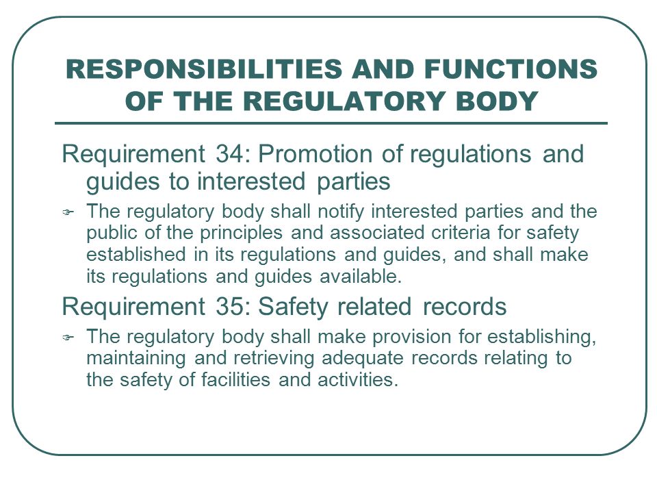RESPONSIBILITIES AND FUNCTIONS OF THE REGULATORY BODY Requirement 34: Promotion of regulations and guides to interested parties  The regulatory body shall notify interested parties and the public of the principles and associated criteria for safety established in its regulations and guides, and shall make its regulations and guides available.