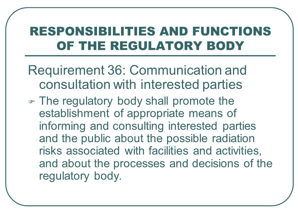 RESPONSIBILITIES AND FUNCTIONS OF THE REGULATORY BODY Requirement 36: Communication and consultation with interested parties  The regulatory body shall promote the establishment of appropriate means of informing and consulting interested parties and the public about the possible radiation risks associated with facilities and activities, and about the processes and decisions of the regulatory body.