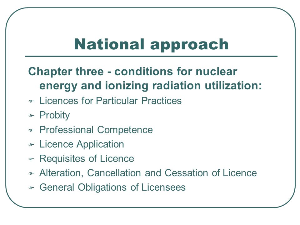 National approach Chapter three - conditions for nuclear energy and ionizing radiation utilization:  Licences for Particular Practices  Probity  Professional Competence  Licence Application  Requisites of Licence  Alteration, Cancellation and Cessation of Licence  General Obligations of Licensees