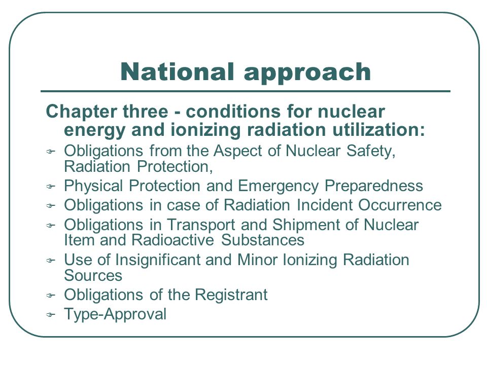 National approach Chapter three - conditions for nuclear energy and ionizing radiation utilization:  Obligations from the Aspect of Nuclear Safety, Radiation Protection,  Physical Protection and Emergency Preparedness  Obligations in case of Radiation Incident Occurrence  Obligations in Transport and Shipment of Nuclear Item and Radioactive Substances  Use of Insignificant and Minor Ionizing Radiation Sources  Obligations of the Registrant  Type-Approval