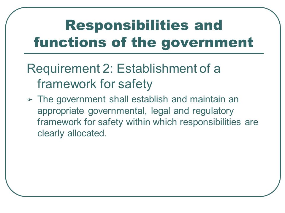 Responsibilities and functions of the government Requirement 2: Establishment of a framework for safety  The government shall establish and maintain an appropriate governmental, legal and regulatory framework for safety within which responsibilities are clearly allocated.