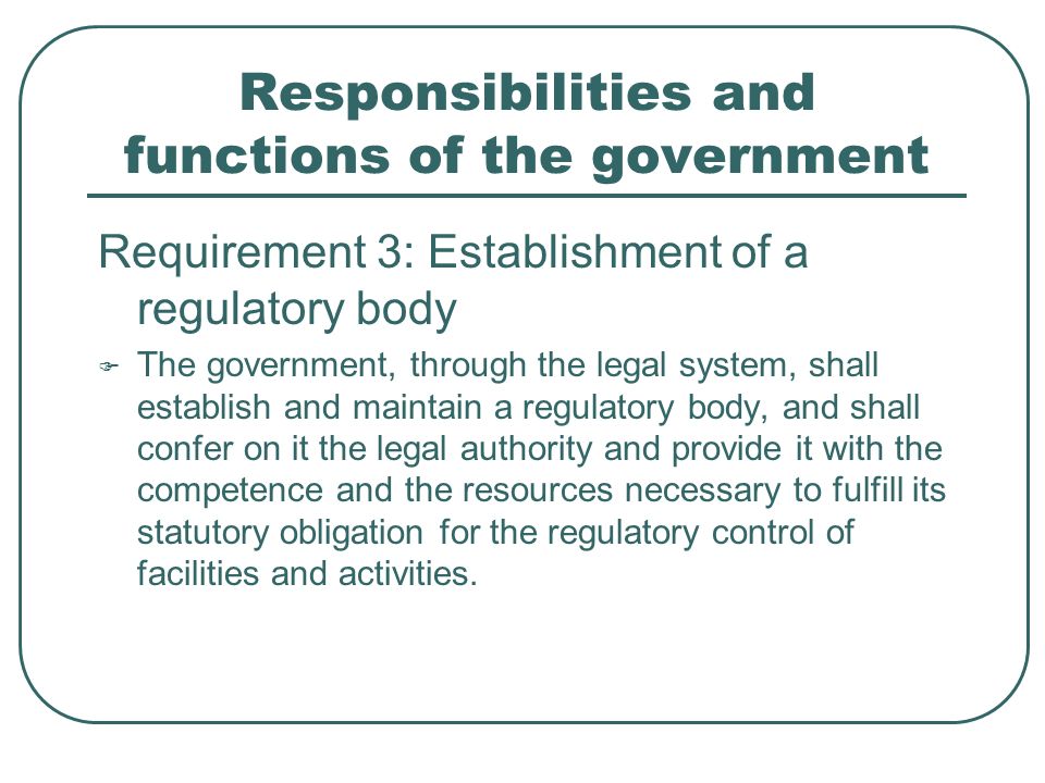 Responsibilities and functions of the government Requirement 3: Establishment of a regulatory body  The government, through the legal system, shall establish and maintain a regulatory body, and shall confer on it the legal authority and provide it with the competence and the resources necessary to fulfill its statutory obligation for the regulatory control of facilities and activities.