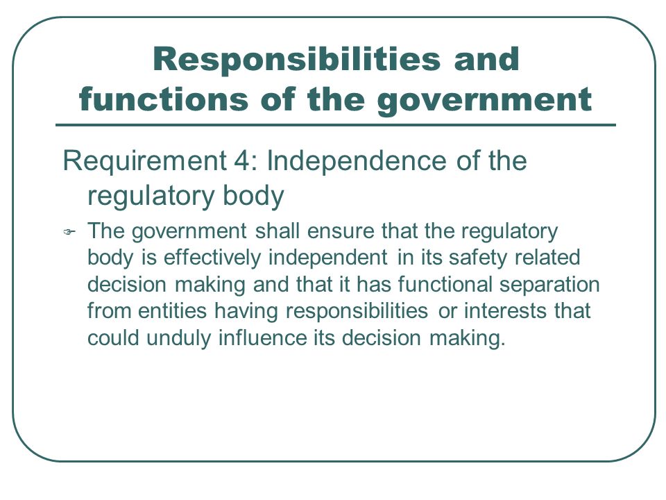 Responsibilities and functions of the government Requirement 4: Independence of the regulatory body  The government shall ensure that the regulatory body is effectively independent in its safety related decision making and that it has functional separation from entities having responsibilities or interests that could unduly influence its decision making.