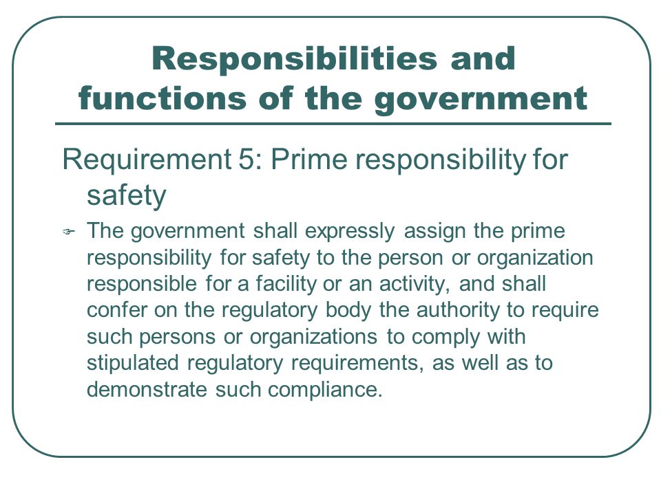 Responsibilities and functions of the government Requirement 5: Prime responsibility for safety  The government shall expressly assign the prime responsibility for safety to the person or organization responsible for a facility or an activity, and shall confer on the regulatory body the authority to require such persons or organizations to comply with stipulated regulatory requirements, as well as to demonstrate such compliance.