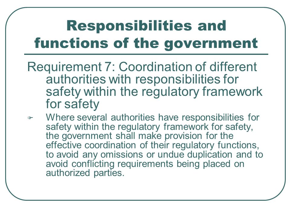 Responsibilities and functions of the government Requirement 7: Coordination of different authorities with responsibilities for safety within the regulatory framework for safety  Where several authorities have responsibilities for safety within the regulatory framework for safety, the government shall make provision for the effective coordination of their regulatory functions, to avoid any omissions or undue duplication and to avoid conflicting requirements being placed on authorized parties.