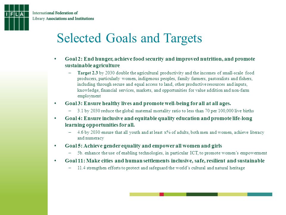 Selected Goals and Targets Goal 2: End hunger, achieve food security and improved nutrition, and promote sustainable agriculture –Target 2.3 by 2030 double the agricultural productivity and the incomes of small-scale food producers, particularly women, indigenous peoples, family farmers, pastoralists and fishers, including through secure and equal access to land, other productive resources and inputs, knowledge, financial services, markets, and opportunities for value addition and non-farm employment Goal 3: Ensure healthy lives and promote well-being for all at all ages.