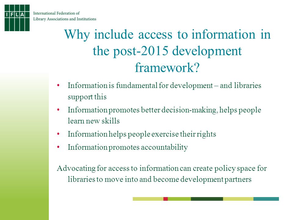 Information is fundamental for development – and libraries support this Information promotes better decision-making, helps people learn new skills Information helps people exercise their rights Information promotes accountability Advocating for access to information can create policy space for libraries to move into and become development partners Why include access to information in the post-2015 development framework