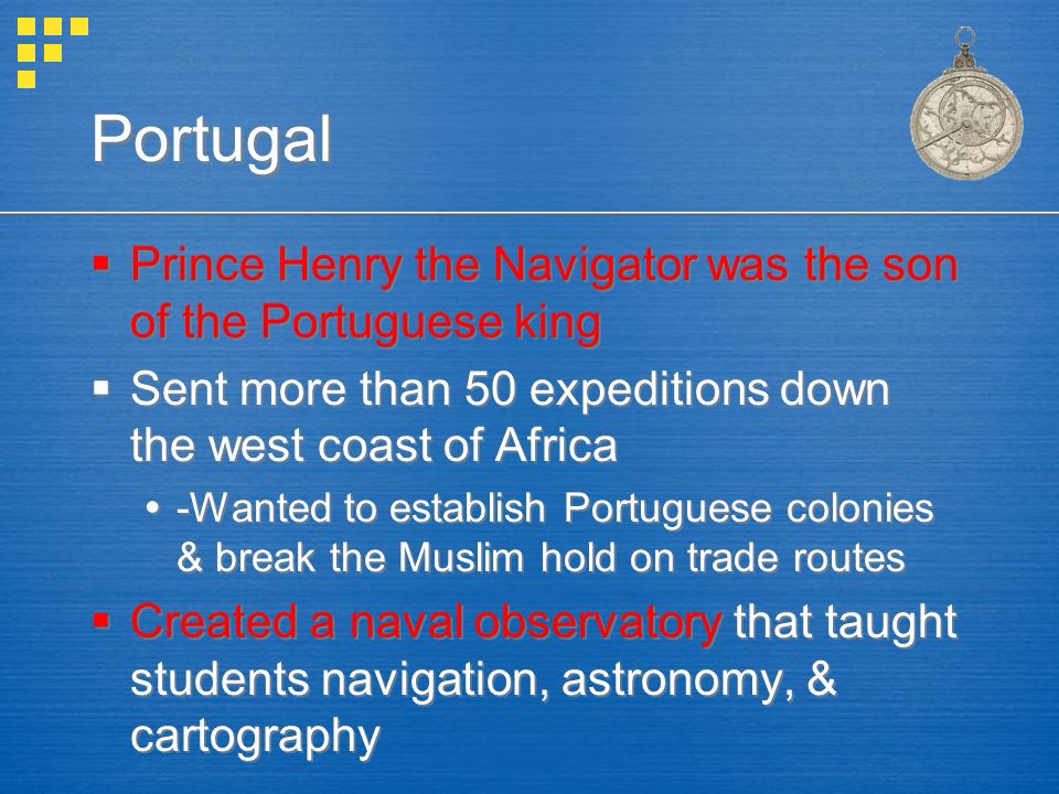 Portugal  Prince Henry the Navigator was the son of the Portuguese king  Sent more than 50 expeditions down the west coast of Africa  -Wanted to establish Portuguese colonies & break the Muslim hold on trade routes  Created a naval observatory that taught students navigation, astronomy, & cartography  Prince Henry the Navigator was the son of the Portuguese king  Sent more than 50 expeditions down the west coast of Africa  -Wanted to establish Portuguese colonies & break the Muslim hold on trade routes  Created a naval observatory that taught students navigation, astronomy, & cartography