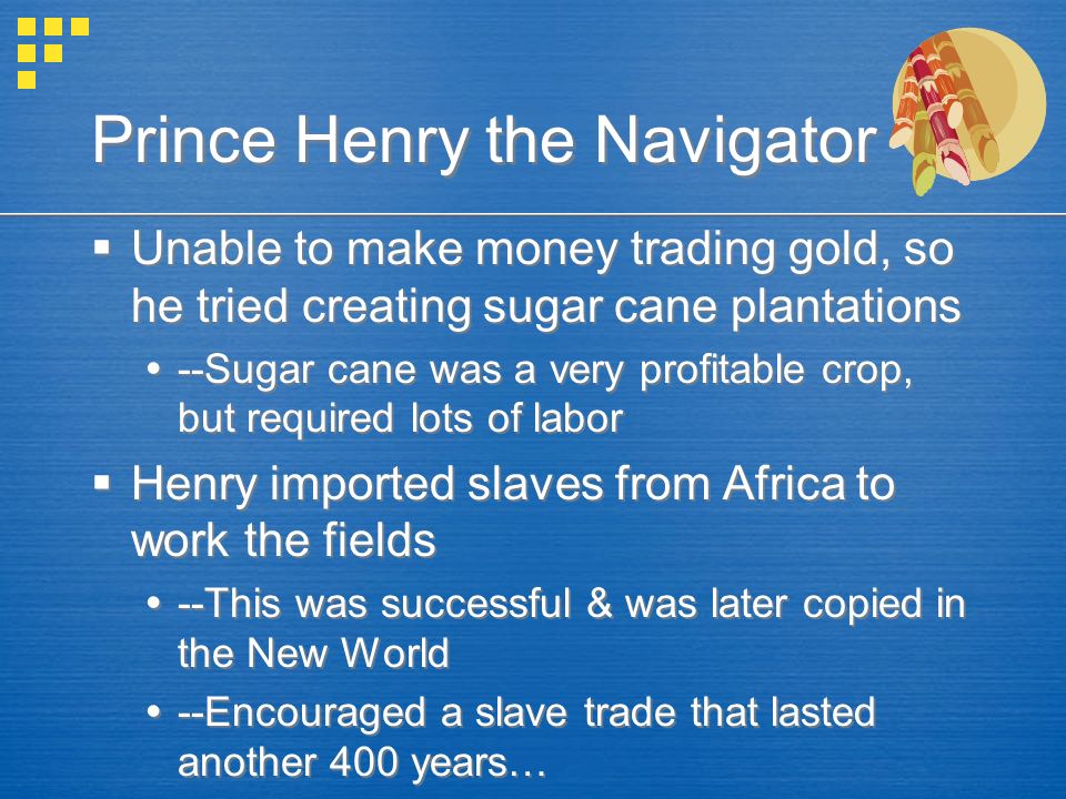Prince Henry the Navigator  Unable to make money trading gold, so he tried creating sugar cane plantations  --Sugar cane was a very profitable crop, but required lots of labor  Henry imported slaves from Africa to work the fields  --This was successful & was later copied in the New World  --Encouraged a slave trade that lasted another 400 years…  Unable to make money trading gold, so he tried creating sugar cane plantations  --Sugar cane was a very profitable crop, but required lots of labor  Henry imported slaves from Africa to work the fields  --This was successful & was later copied in the New World  --Encouraged a slave trade that lasted another 400 years…