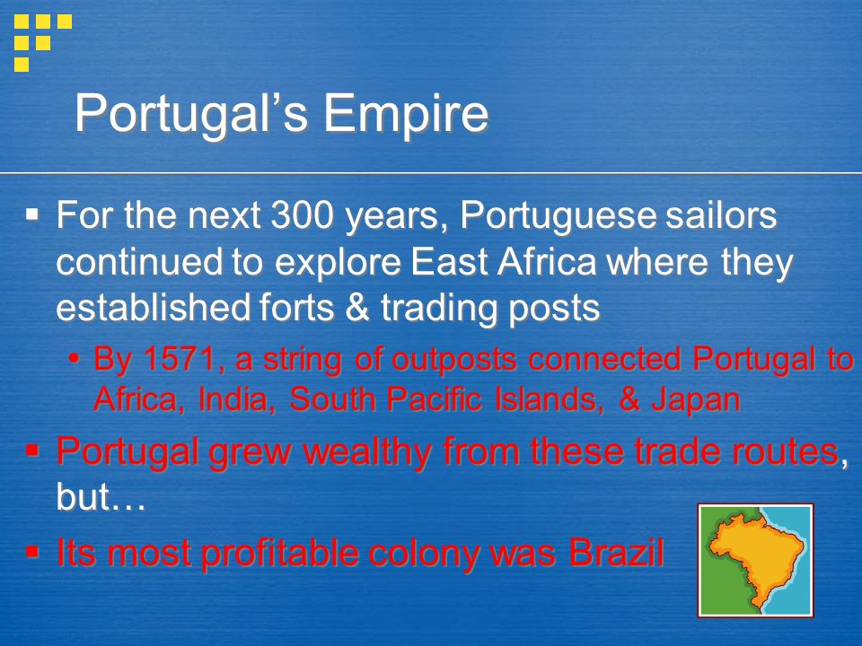 Portugal’s Empire  For the next 300 years, Portuguese sailors continued to explore East Africa where they established forts & trading posts  By 1571, a string of outposts connected Portugal to Africa, India, South Pacific Islands, & Japan  Portugal grew wealthy from these trade routes, but…  Its most profitable colony was Brazil  For the next 300 years, Portuguese sailors continued to explore East Africa where they established forts & trading posts  By 1571, a string of outposts connected Portugal to Africa, India, South Pacific Islands, & Japan  Portugal grew wealthy from these trade routes, but…  Its most profitable colony was Brazil