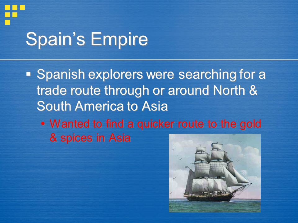Spain’s Empire  Spanish explorers were searching for a trade route through or around North & South America to Asia  Wanted to find a quicker route to the gold & spices in Asia  Spanish explorers were searching for a trade route through or around North & South America to Asia  Wanted to find a quicker route to the gold & spices in Asia