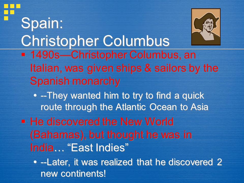 Spain: Christopher Columbus  1490s—Christopher Columbus, an Italian, was given ships & sailors by the Spanish monarchy  --They wanted him to try to find a quick route through the Atlantic Ocean to Asia  He discovered the New World (Bahamas), but thought he was in India… East Indies  --Later, it was realized that he discovered 2 new continents.