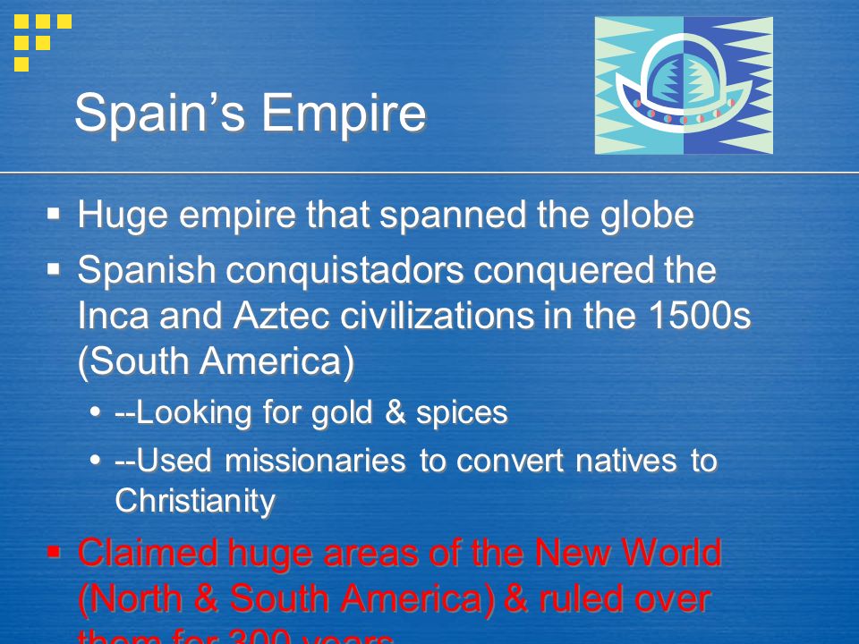 Spain’s Empire  Huge empire that spanned the globe  Spanish conquistadors conquered the Inca and Aztec civilizations in the 1500s (South America)  --Looking for gold & spices  --Used missionaries to convert natives to Christianity  Claimed huge areas of the New World (North & South America) & ruled over them for 300 years  Huge empire that spanned the globe  Spanish conquistadors conquered the Inca and Aztec civilizations in the 1500s (South America)  --Looking for gold & spices  --Used missionaries to convert natives to Christianity  Claimed huge areas of the New World (North & South America) & ruled over them for 300 years