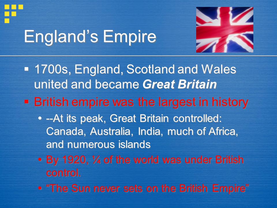 England’s Empire  1700s, England, Scotland and Wales united and became Great Britain  British empire was the largest in history  --At its peak, Great Britain controlled: Canada, Australia, India, much of Africa, and numerous islands  By 1920, ¼ of the world was under British control.