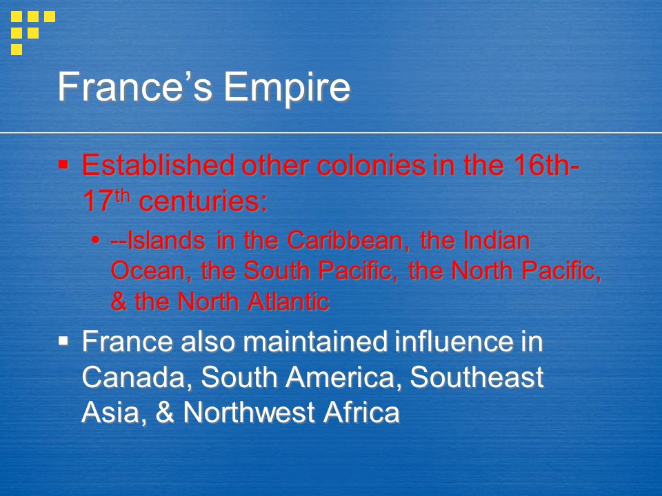 France’s Empire  Established other colonies in the 16th- 17 th centuries:  --Islands in the Caribbean, the Indian Ocean, the South Pacific, the North Pacific, & the North Atlantic  France also maintained influence in Canada, South America, Southeast Asia, & Northwest Africa  Established other colonies in the 16th- 17 th centuries:  --Islands in the Caribbean, the Indian Ocean, the South Pacific, the North Pacific, & the North Atlantic  France also maintained influence in Canada, South America, Southeast Asia, & Northwest Africa
