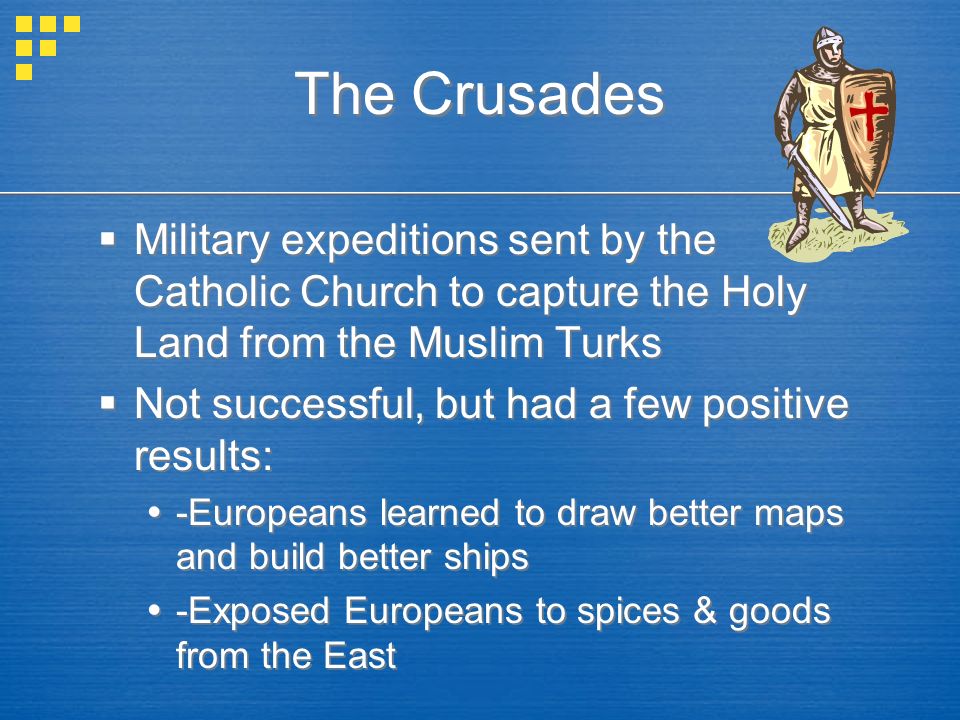 The Crusades  Military expeditions sent by the Catholic Church to capture the Holy Land from the Muslim Turks  Not successful, but had a few positive results:  -Europeans learned to draw better maps and build better ships  -Exposed Europeans to spices & goods from the East  Military expeditions sent by the Catholic Church to capture the Holy Land from the Muslim Turks  Not successful, but had a few positive results:  -Europeans learned to draw better maps and build better ships  -Exposed Europeans to spices & goods from the East