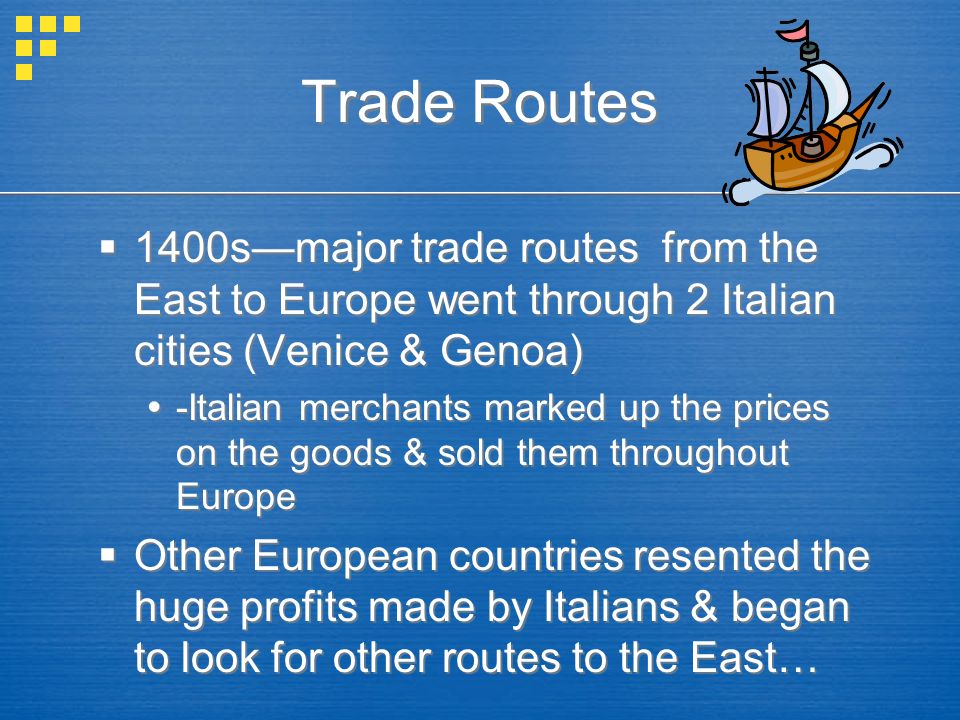 Trade Routes  1400s—major trade routes from the East to Europe went through 2 Italian cities (Venice & Genoa)  -Italian merchants marked up the prices on the goods & sold them throughout Europe  Other European countries resented the huge profits made by Italians & began to look for other routes to the East…  1400s—major trade routes from the East to Europe went through 2 Italian cities (Venice & Genoa)  -Italian merchants marked up the prices on the goods & sold them throughout Europe  Other European countries resented the huge profits made by Italians & began to look for other routes to the East…