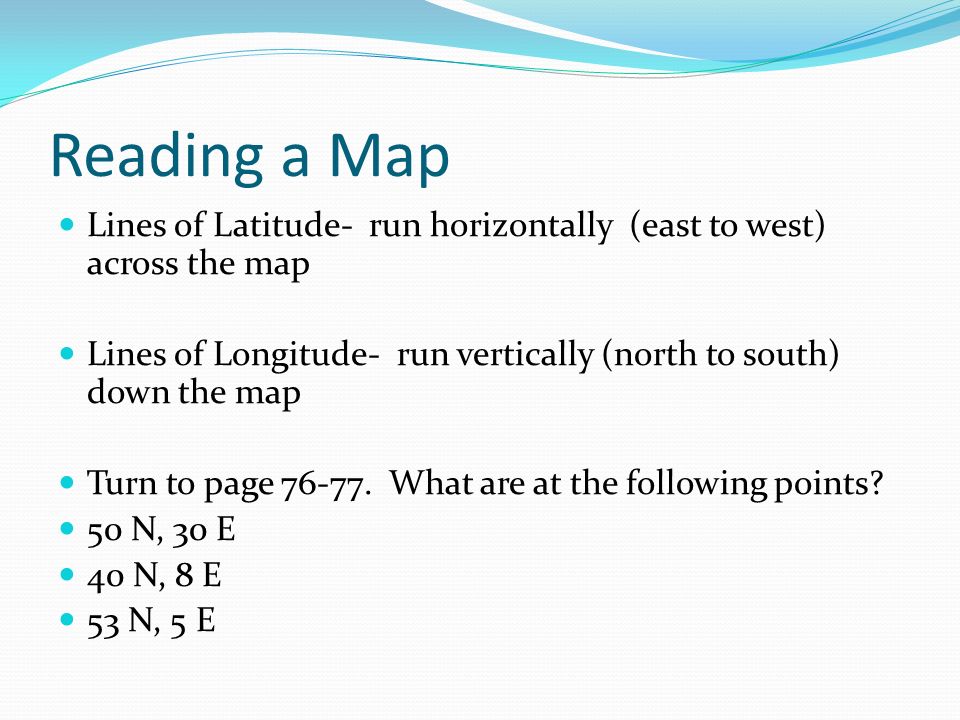 Reading a Map Lines of Latitude- run horizontally (east to west) across the map Lines of Longitude- run vertically (north to south) down the map Turn to page