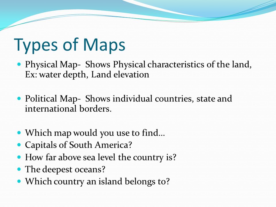 Types of Maps Physical Map- Shows Physical characteristics of the land, Ex: water depth, Land elevation Political Map- Shows individual countries, state and international borders.