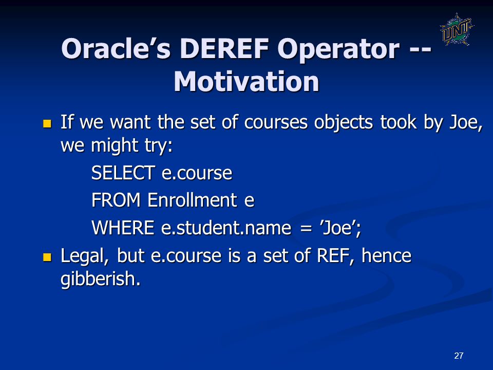 27 Oracle’s DEREF Operator -- Motivation If we want the set of courses objects took by Joe, we might try: If we want the set of courses objects took by Joe, we might try: SELECT e.course FROM Enrollment e WHERE e.student.name = ’Joe’; Legal, but e.course is a set of REF, hence gibberish.