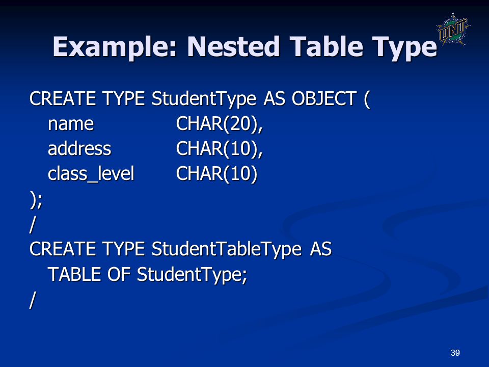 39 Example: Nested Table Type CREATE TYPE StudentType AS OBJECT ( nameCHAR(20), addressCHAR(10), class_levelCHAR(10) );/ CREATE TYPE StudentTableType AS TABLE OF StudentType; /