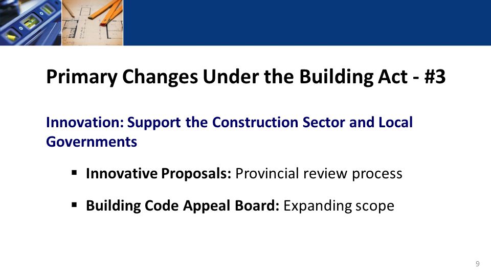 9 Primary Changes Under the Building Act - #3 Innovation: Support the Construction Sector and Local Governments  Innovative Proposals: Provincial review process  Building Code Appeal Board: Expanding scope