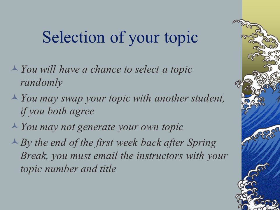 Selection of your topic You will have a chance to select a topic randomly You may swap your topic with another student, if you both agree You may not generate your own topic By the end of the first week back after Spring Break, you must  the instructors with your topic number and title