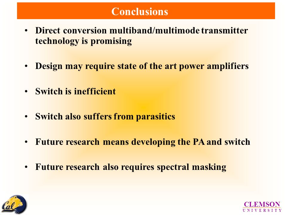 CLEMSON U N I V E R S I T Y Conclusions Direct conversion multiband/multimode transmitter technology is promising Design may require state of the art power amplifiers Switch is inefficient Switch also suffers from parasitics Future research means developing the PA and switch Future research also requires spectral masking