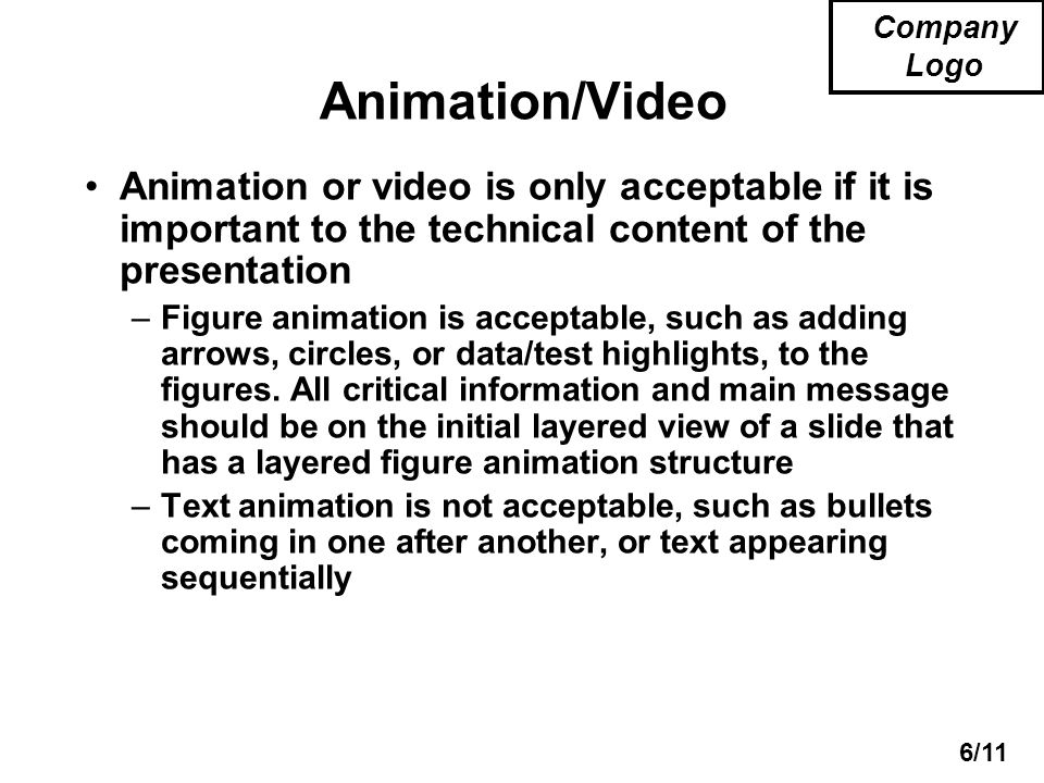 6/11 Company Logo Animation/Video Animation or video is only acceptable if it is important to the technical content of the presentation –Figure animation is acceptable, such as adding arrows, circles, or data/test highlights, to the figures.