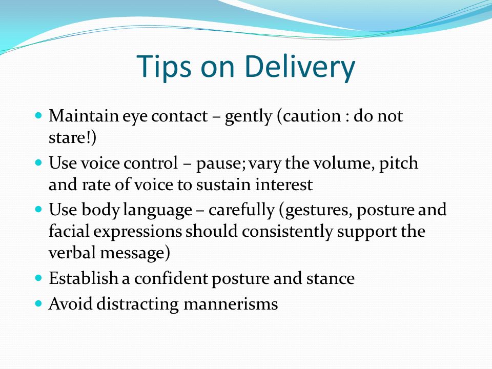 Tips on Delivery Maintain eye contact – gently (caution : do not stare!) Use voice control – pause; vary the volume, pitch and rate of voice to sustain interest Use body language – carefully (gestures, posture and facial expressions should consistently support the verbal message) Establish a confident posture and stance Avoid distracting mannerisms