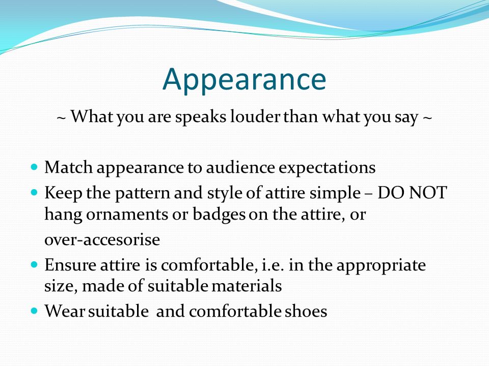 Appearance ~ What you are speaks louder than what you say ~ Match appearance to audience expectations Keep the pattern and style of attire simple – DO NOT hang ornaments or badges on the attire, or over-accesorise Ensure attire is comfortable, i.e.
