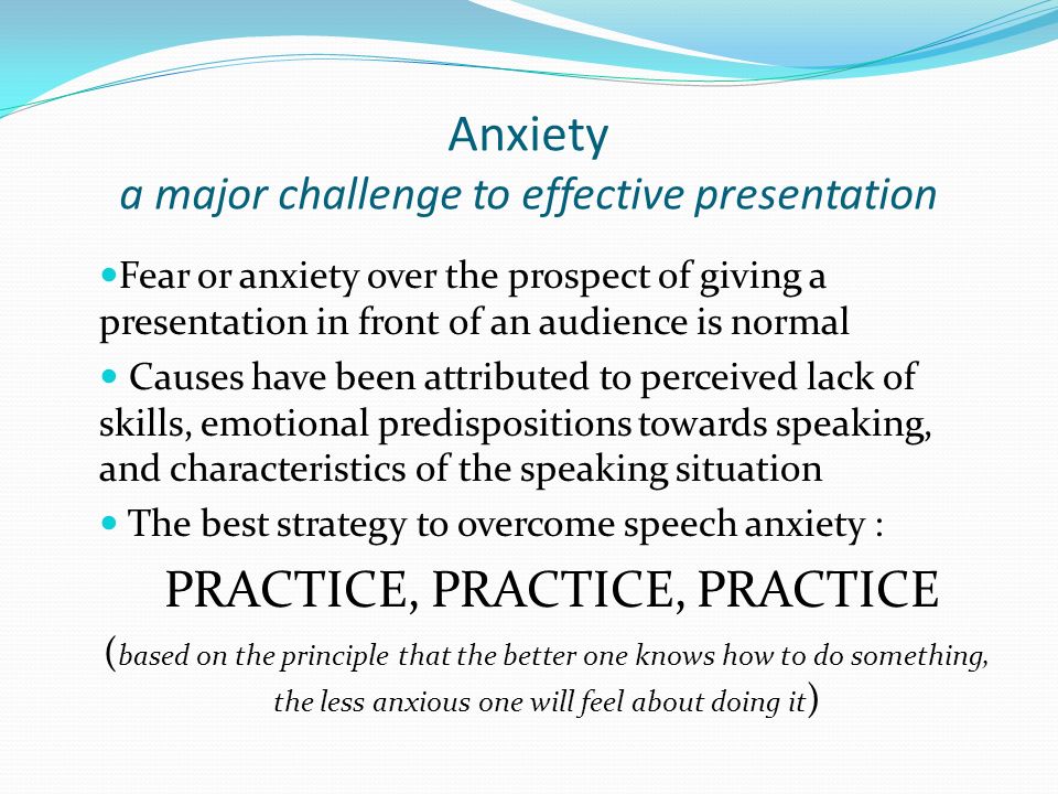 Anxiety a major challenge to effective presentation Fear or anxiety over the prospect of giving a presentation in front of an audience is normal Causes have been attributed to perceived lack of skills, emotional predispositions towards speaking, and characteristics of the speaking situation The best strategy to overcome speech anxiety : PRACTICE, PRACTICE, PRACTICE ( based on the principle that the better one knows how to do something, the less anxious one will feel about doing it )