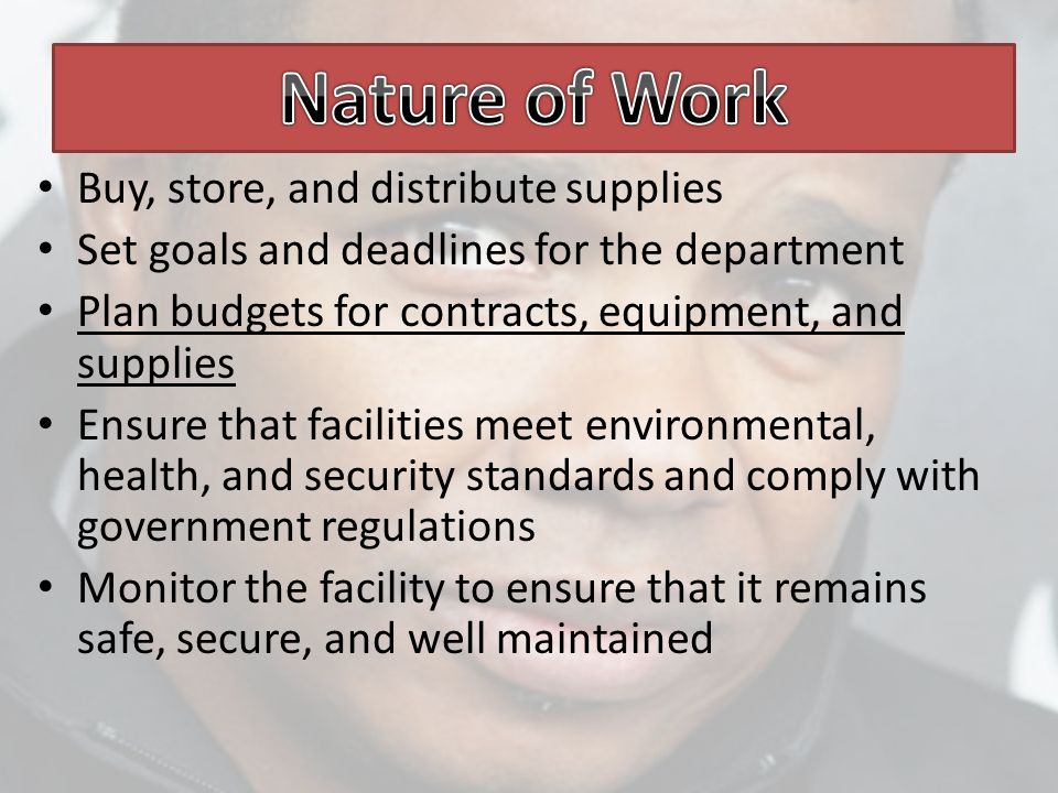 Buy, store, and distribute supplies Set goals and deadlines for the department Plan budgets for contracts, equipment, and supplies Ensure that facilities meet environmental, health, and security standards and comply with government regulations Monitor the facility to ensure that it remains safe, secure, and well maintained
