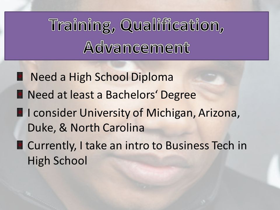 Need a High School Diploma Need at least a Bachelors‘ Degree I consider University of Michigan, Arizona, Duke, & North Carolina Currently, I take an intro to Business Tech in High School