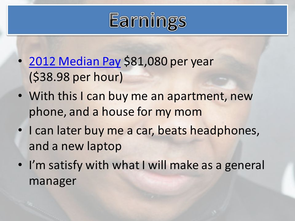 2012 Median Pay $81,080 per year ($38.98 per hour) 2012 Median Pay With this I can buy me an apartment, new phone, and a house for my mom I can later buy me a car, beats headphones, and a new laptop I’m satisfy with what I will make as a general manager