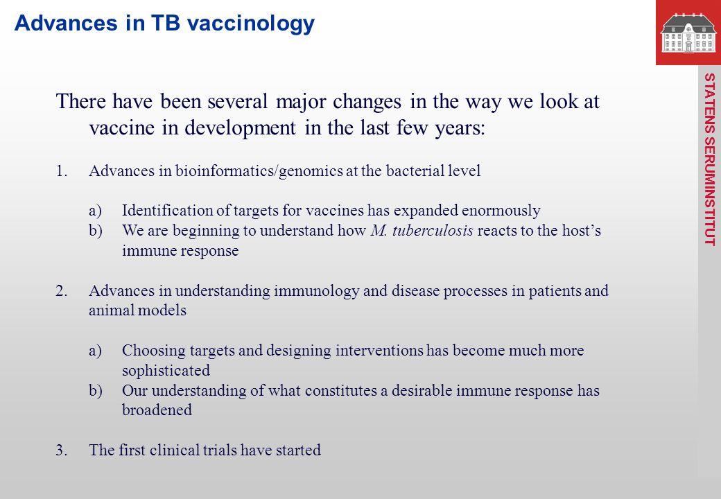 STATENS SERUM INSTITUT Advances in TB vaccinology There have been several major changes in the way we look at vaccine in development in the last few years: 1.Advances in bioinformatics/genomics at the bacterial level a)Identification of targets for vaccines has expanded enormously b)We are beginning to understand how M.